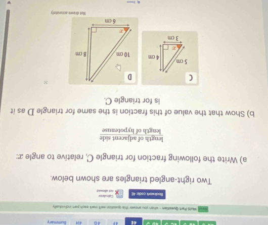 40 4E 4F 4 0 4 H Summary 
New Multi Part Question - when you answer this question we'll mark each part individually 
Celculatos 
Bookwork code: 4E not allowed 
Two right-angled triangles are shown below. 
a) Write the following fraction for triangle C, relative to angle x : 
length of adjacent side 
length of hypotenuse 
b) Show that the value of this fraction is the same for triangle D as it 
is for triangle C.
8
Not drawn accurately 
Q 7oom