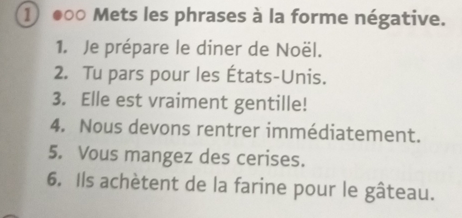 ① ●○○ Mets les phrases à la forme négative. 
1. Je prépare le diner de Noël. 
2. Tu pars pour les États-Unis. 
3. Elle est vraiment gentille! 
4. Nous devons rentrer immédiatement. 
5. Vous mangez des cerises. 
6. Ils achètent de la farine pour le gâteau.