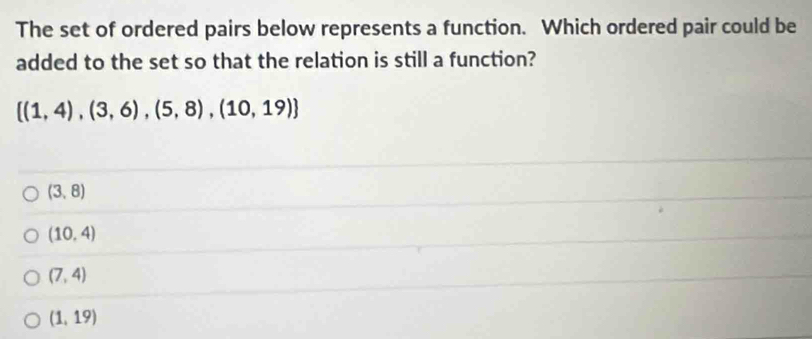 The set of ordered pairs below represents a function. Which ordered pair could be
added to the set so that the relation is still a function?
 (1,4),(3,6),(5,8),(10,19)
(3,8)
(10,4)
(7,4)
(1,19)