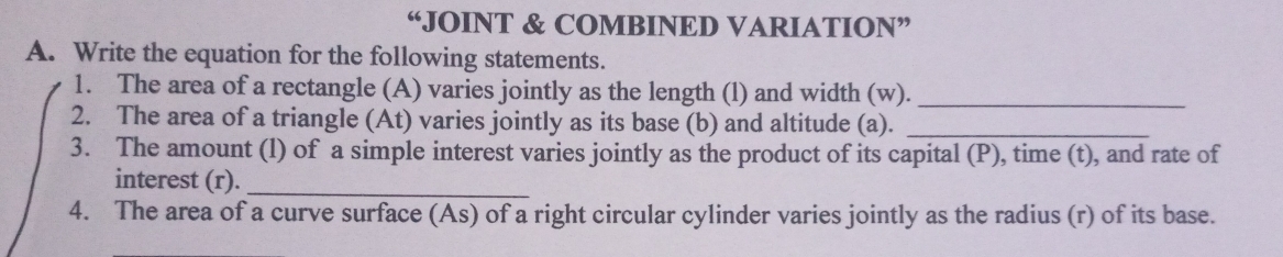 “JOINT & COMBINED VARIATION” 
A. Write the equation for the following statements. 
1. The area of a rectangle (A) varies jointly as the length (l) and width (w). 
_ 
2. The area of a triangle (At) varies jointly as its base (b) and altitude (a)._ 
3. The amount (l) of a simple interest varies jointly as the product of its capital (P), time (t), and rate of 
interest (r)._ 
4. The area of a curve surface (As) of a right circular cylinder varies jointly as the radius (r) of its base.