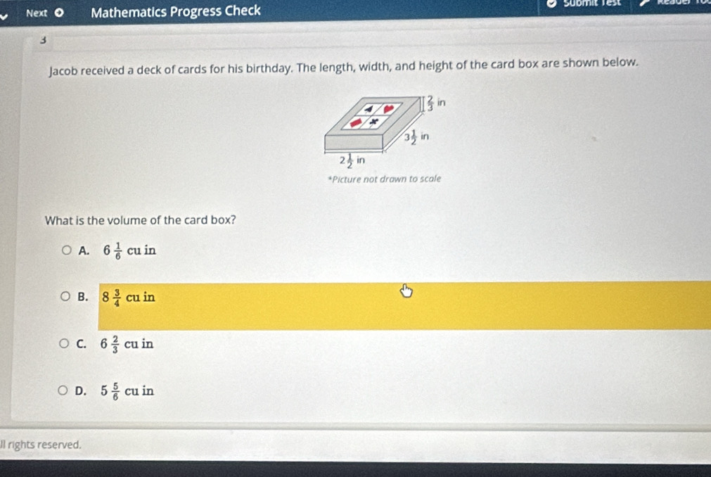 Next Mathematics Progress Check Sübmit Vest
3
Jacob received a deck of cards for his birthday. The length, width, and height of the card box are shown below.
*Picture not drawn to scale
What is the volume of the card box?
A. 6 1/6 cuin
B. 8 3/4 cuin
C. 6 2/3 cuin
D. 5 5/6 cuin
ll rights reserved.