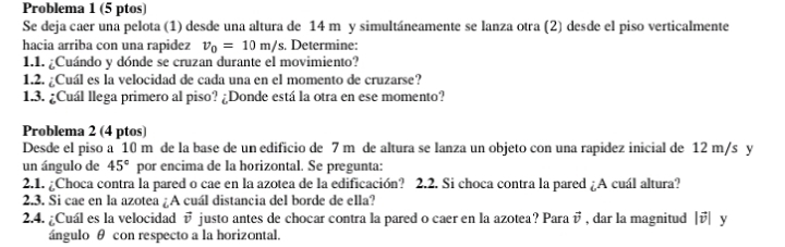 Problema 1 (5 ptos) 
Se deja caer una pelota (1) desde una altura de 14 m y simultáneamente se lanza otra (2) desde el piso verticalmente 
hacia arriba con una rapidez v_0=10m/s. Determine: 
1.1. ¿Cuándo y dónde se cruzan durante el movimiento? 
1.2. ¿Cuál es la velocidad de cada una en el momento de cruzarse? 
1.3. ¿Cuál llega primero al piso? ¿Donde está la otra en ese momento? 
Problema 2 (4 ptos) 
Desde el piso a 10 m de la base de un edificio de 7 m de altura se lanza un objeto con una rapidez inicial de 12 m/s y 
un ángulo de 45° por encima de la horizontal. Se pregunta: 
2.1. ¿Choca contra la pared o cae en la azotea de la edificación? 2.2. Si choca contra la pared ¿A cuál altura? 
2.3. Si cae en la azotea ¿A cuál distancia del borde de ella? 
2.4. ¿Cuál es la velocidad vector v justo antes de chocar contra la pared o caer en la azotea? Para  1/4  , dar la magnitud || y 

ángulo θ con respecto a la horizontal.