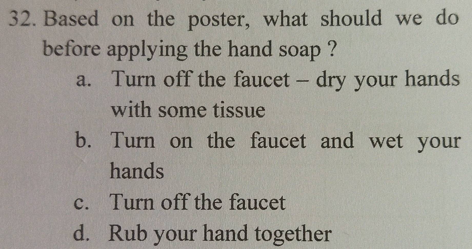 Based on the poster, what should we do
before applying the hand soap ?
a. Turn off the faucet - dry your hands
with some tissue
b. Turn on the faucet and wet your
hands
c. Turn off the faucet
d. Rub your hand together