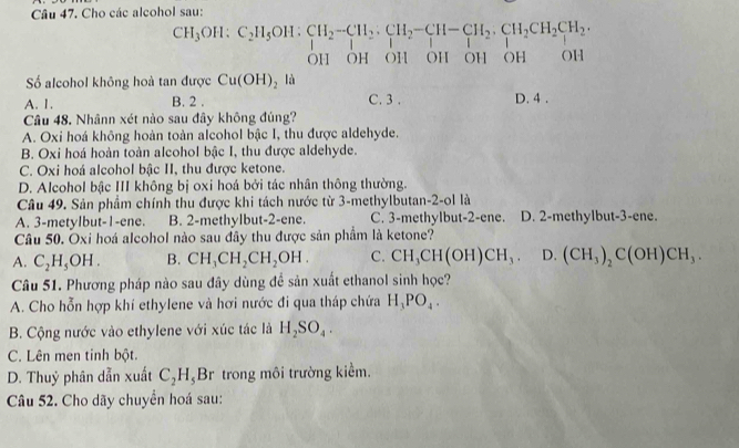 Cho các alcohol sau:
CH_3OH:C_2H_5OH:CH_2-CH_2:CH_2-CH-CH_2· CH_2CH_2·
OH OH OH OH OH OH OH
Số alcohol không hoà tan được Cu(OH)_2 là C. 3 .
A. 1. B. 2 . D. 4 .
Câu 48. Nhânn xét nào sau đây không đúng?
A. Oxi hoá không hoàn toàn alcohol bậc I, thu được aldehyde.
B. Oxi hoá hoàn toàn alcohol bậc I, thu được aldehyde.
C. Oxi hoá alcohol bậc II, thu được ketone.
D. Alcohol bậc III không bị oxi hoá bởi tác nhân thông thường.
Câu 49. Sản phẩm chính thu được khi tách nước từ 3-methylbutan-2-ol là
A. 3-metylbut-1-ene. B. 2-methylbut-2-ene. C. 3-methylbut-2-ene. D. 2-methylbut-3-ene.
Câu 50. Oxi hoá alcohol nào sau đây thu được sản phẩm là ketone?
A. C_2H_5OH. B. CH_3CH_2CH_2OH. C. CH_3CH(OH)CH_3. D. (CH_3)_2C(OH)CH_3.
Câu 51. Phương pháp nào sau đây dùng để sản xuất ethanol sinh học?
A. Cho hỗn hợp khí ethylene và hơi nước đi qua tháp chứa H_3PO_4.
B. Cộng nước vào ethylene với xúc tác là H_2SO_4.
C. Lên men tinh bột.
D. Thuỷ phân dẫn xuất C_2H_5Br trong môi trường kiểm.
Câu 52. Cho dãy chuyển hoá sau: