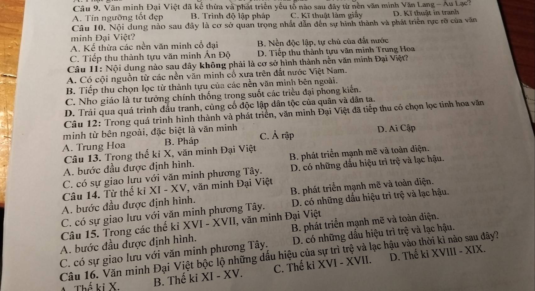 Văn minh Đại Việt đã kế thừa và phát triển yếu tổ nào sau đây từ nền văn minh Văn Lang - Âu Lạc?
A. Tín ngưỡng tốt đẹp B. Trình độ lập pháp C. Kĩ thuật làm giấy D. Kĩ thuật in tranh
Câu 10. Nội dung nào sau đây là cơ sở quan trọng nhất dẫn đến sự hình thành và phát triển rực rỡ của văn
minh Đại Việt?
A. Kế thừa các nền văn minh cổ đại B. Nền độc lập, tự chủ của đất nước
C. Tiếp thu thành tựu văn minh Ấn Độ D. Tiếp thu thành tựu văn minh Trung Hoa
Câu 11: Nội dung nào sau đây không phải là cơ sở hình thành nền văn minh Đại Việt?
A. Có cội nguồn từ các nền văn minh cổ xưa trên đất nước Việt Nam.
B. Tiếp thu chọn lọc từ thành tựu của các nền văn minh bên ngoài.
C. Nho giáo là tư tưởng chính thống trong suốt các triều đại phong kiến.
D. Trải qua quá trình đấu tranh, củng cố độc lập dân tộc của quân và dân tạ.
Câu 12: Trong quá trình hình thành và phát triển, văn minh Đại Việt đã tiếp thu có chọn lọc tinh hoa văn
minh từ bên ngoài, đặc biệt là văn minh C. Ả rập
D. Ai Cập
A. Trung Hoa B. Pháp
Câu 13. Trong thế kỉ X, văn minh Đại Việt
A. bước đầu được định hình. B. phát triển mạnh mẽ và toàn diện.
C. có sự giao lựu với văn minh phương Tây. D. có những dấu hiệu trì trệ và lạc hậu.
Câu 14. Từ thế kỉ XI - XV, văn minh Đại Việt
A. bước đầu được định hình. B. phát triển mạnh mẽ và toàn diện.
C. có sự giao lưu với văn minh phương Tây. D. có những dấu hiệu trì trệ và lạc hậu.
Câu 15. Trong các thế kiỉ * XVI - XVII, văn minh Đại Việt
A. bước đầu được định hình. B. phát triển mạnh mẽ và toàn diện.
C. có sự giao lưu với văn minh phương Tây. D. có những dấu hiệu trì trệ và lạc hậu.
Câu 16. Văn minh Đại Việt bộc lộ những dấu hiệu của sự trì trệ và lạc hậu vào thời kì nào sau đây?
T Thế kỉ X.
B. Thế ki XI - XV. C. Thế ki XVI - XVII. D. Thế kỉ XVIII - XIX.