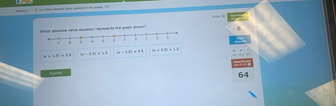 Algebra 1 H.3 Write absolute value equations from graphs 8X
Video ⑥ Question
answered
alue equation represents the graph shown?
8
Time
elapsed
|x+1.5|=3.5 |x-3.5|=1.5 |x-1.5|=3.5 |x+3.5|=1.5
00 04 D
N C
SmartScore
out of 100 1
Submit
64