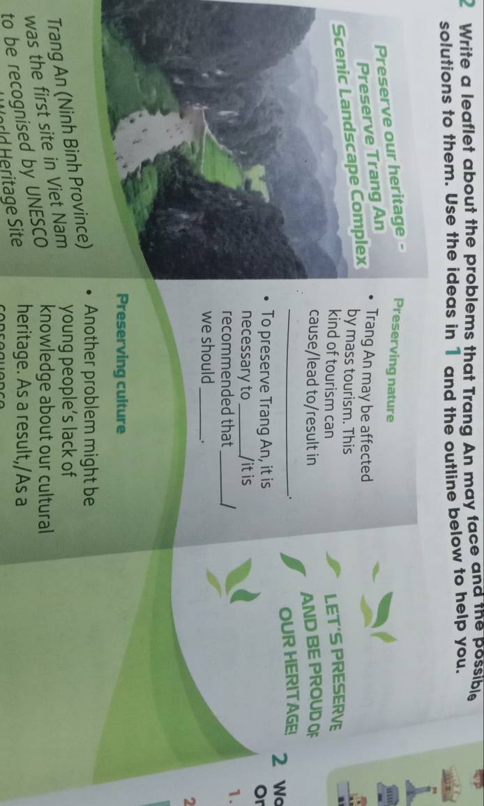 Write a leaflet about the problems that Trang An may face and the possible 
solutions to them. Use the ideas in 1 and the outline below to help you. 
reserving nature 
Trang An may be affected 
by mass tourism. This 
kind of tourism can 
LET'S PRESERVE 
cause/lead to/result in AND BE PROUD OF 
. 
_OUR HERITAGE! 2 w 
To preserve Trang An, it is 
Or 
necessary to _/it is 
recommended that_ 
1. 
we should _. 
2 
reserving culture 
Trang An (Ninh Binh Province) Another problem might be 
was the first site in Viet Nam young people’s lack of 
to be recognised by UNESCO knowledge about our cultural 
orld eritage Site heritage. As a result,/As a