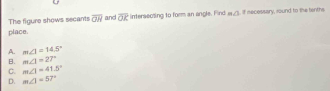 The figure shows secants overline GH and overline OK intersecting to form an angle. Find m∠ 1. If necessary, round to the tenths
place.
A. m∠ 1=14.5°
B. m∠ 1=27°
C. m∠ 1=41.5°
D. m∠ 1=57°