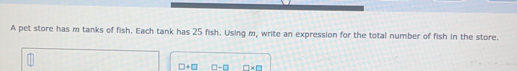 A pet store has m tanks of fish. Each tank has 25 fish. Using m, write an expression for the total number of fish in the store..
□ +□ □ -□ □ * □