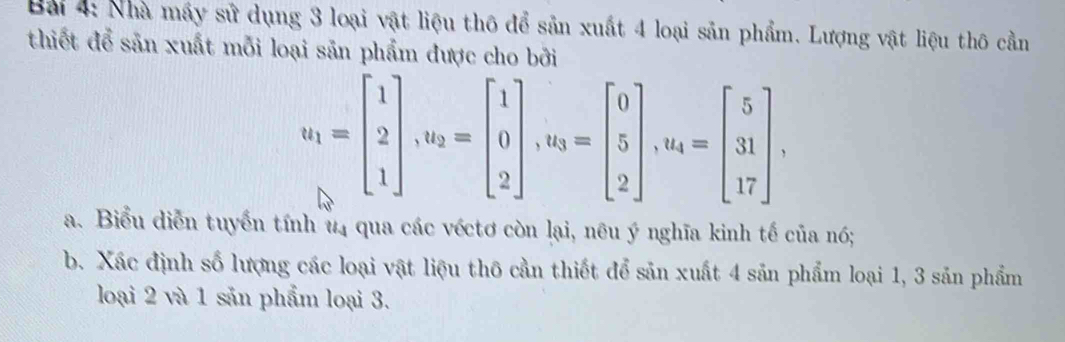 Nhà máy sử dụng 3 loại vật liệu thô để sản xuất 4 loại sản phẩm. Lượng vật liệu thô cần 
thiết để sản xuất mỗi loại sản phẩm được cho bởi
u_1=beginbmatrix 1 2 1endbmatrix , u_2=beginbmatrix 1 0 2endbmatrix , u_3=beginbmatrix 0 5 2endbmatrix , u_4=beginbmatrix 5 31 17endbmatrix , 
a. Biểu diễn tuyển tính u4 qua các véctơ còn lại, nêu ý nghĩa kinh tế của nó; 
b. Xác định số lượng các loại vật liệu thô cần thiết để sản xuất 4 sản phẩm loại 1, 3 sản phẩm 
loại 2 và 1 sản phẩm loại 3.