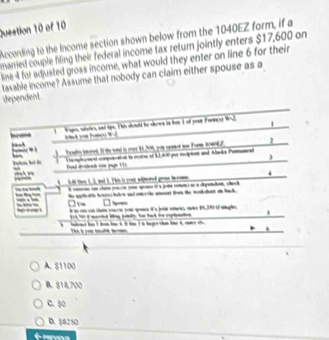 Queation 10 of 10
According to the Income section shown below from the 1040EZ form, if a
married couple filing their federal income tax return jointly enters $17,600 on
line I for adjusted gross income, what would they enter on line 6 for their
taxable income? Assume that nobody can claim either spouse as a
dependent.
.
bcome Piges, salsetes, and tips. T his should be shown in ben I of your Foraest W52.
ow
elt ioet. If the wiad in ever 11,500, you crcl te Form 204082. 2
e pto en at copointital la evaies ef 12400 per recipiet and Almãs Pornatral
3
fal d'ratd (se page 1 )
4
~ d ies d. nd d. T hi is yot ed peted gran fa coe 
Tro Đa hưh It cane on claim pou cn your spoure ( à jodé remm) at a cépandet, check
he spplcabn betus) belew and ener the aount from the mocksheut on back .
Spo
E ue coe can cluóm poucis pous spese d a juén retaras cnde 0, 390 (é wngle
à 6 Sot i mareid tng undy. for bad foe coplttied 
3
d tne I tan tae 4. t tme t o lager than lome 4, endrt
o t t
A. 81100
B. $18,700
C. 80
D. $8250