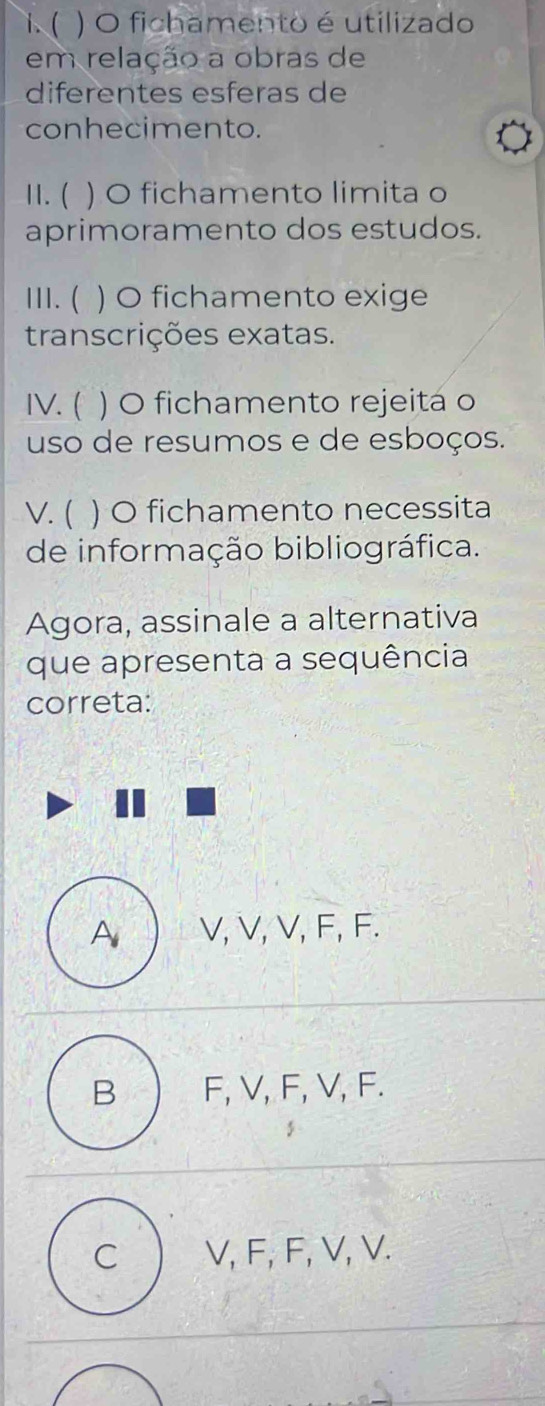 ( ) O fichamento é utilizado
em relação a obras de
diferentes esferas de
conhecimento.
11. ( ) O fichamento limita o
aprimoramento dos estudos.
III. ( ) O fichamento exige
transcrições exatas.
IV. ( ) O fichamento rejeitá o
uso de resumos e de esboços.
V. ( ) O fichamento necessita
de informação bibliográfica.
Agora, assinale a alternativa
que apresenta a sequência
correta:
A V, V, V, F, F.
B F, V, F, V, F.
C V, F, F, V, V.