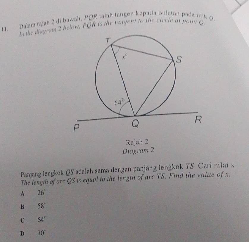 Dalam rajah 2 di bawah, PQR talah tangen kepada bulatan pada titik Q
In the diagram 2 below, PQR is the tangent to the circle at poin 
Rajah 2
Diagram 2
Panjang lengkok QS adalah sama dengan panjang lengkok TS. Cari nilai x .
The length of arc QS is equal to the length of arc TS. Find the value of x.
A 26°
B 58°
C 64°
D 70°