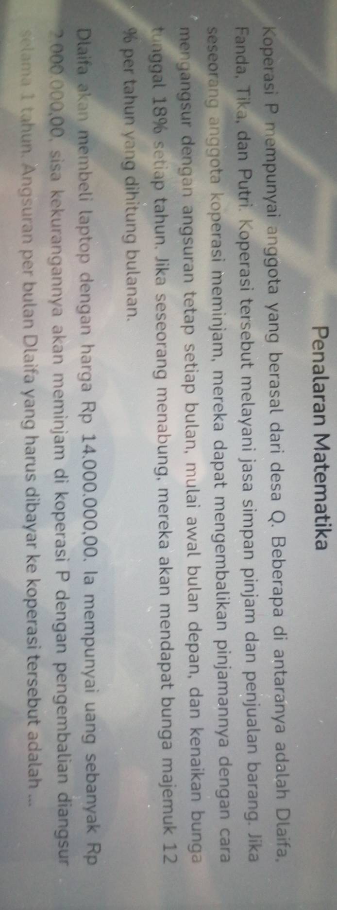 Penalaran Matematika 
Koperasi P mempunyai anggota yang berasal dari desa Q. Beberapa di antaranya adalah Dlaifa, 
Fanda, Tika, dan Putri. Koperasi tersebut melayani jasa simpan pinjam dan penjualan barang. Jika 
seseorang anggota koperasi meminjam, mereka dapat mengembalikan pinjamannya dengan cara 
mengangsur dengan angsuran tetap setiap bulan, mulai awal bulan depan, dan kenaikan bunga 
tunggal 18% setiap tahun. Jika seseorang menabung, mereka akan mendapat bunga majemuk 12
% per tahun yang dihitung bulanan. 
Dlaifa akan membeli laptop dengan harga Rp 14.000.000,00. Ia mempunyai uang sebanyak Rp
2,000.000,00, sisa kekurangannya akan meminjam di koperasi P dengan pengembalian diangsur 
selama 1 tahun. Angsuran per bulan Dlaifa yang harus dibayar ke koperasi tersebut adalah ...