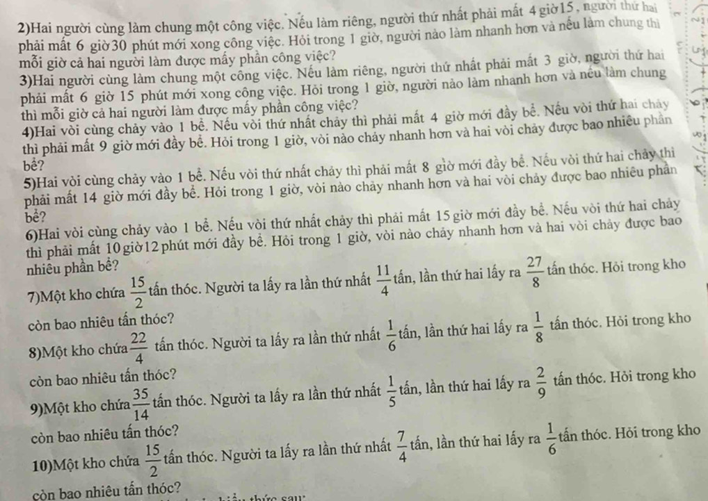2)Hai người cùng làm chung một công việc. Nếu làm riêng, người thứ nhất phải mất 4 giờ15, người thứ hai
phải mất 6 giờ30 phút mới xong công việc. Hỏi trong 1 giờ, người nào làm nhanh hơn và nếu làm chung thị
mỗi giờ cả hai người làm được mấy phần công việc?
3)Hai người cùng làm chung một công việc. Nếu làm riêng, người thứ nhất phải mất 3 giờ, người thứ hai
phải mất 6 giờ 15 phút mới xong công việc. Hỏi trong 1 giờ, người nào làm nhanh hơn và nều làm chung
thì mỗi giờ cả hai người làm được mấy phần công việc?
4)Hai vòi cùng chảy vào 1 bề. Nếu vòi thứ nhất chảy thì phải mất 4 giờ mới đầy bề. Nếu vòi thứ hai chay
thì phải mất 9 giờ mới đầy bề. Hỏi trong 1 giờ, vòi nào chảy nhanh hơn và hai vòi chảy được bao nhiêu phần
bể?
5)Hai vòi cùng chảy vào 1 bể. Nếu vòi thứ nhất chảy thì phải mất 8 giờ mới đầy bề. Nếu vòi thứ hai chảy thì
phải mất 14 giờ mới đầy bể. Hỏi trong 1 giờ, vòi nào chảy nhanh hơn và hai vòi chảy được bao nhiêu phần
bể?
6)Hai vòi cùng chảy vào 1 bể. Nếu vòi thứ nhất chảy thì phải mất 15 giờ mới đầy bề. Nếu vòi thứ hai chảy
thì phải mất 10giờ12phút mới đầy bề. Hỏi trong 1 giờ, vòi nào chảy nhanh hơn và hai vòi chảy được bao
nhiêu phần bề?
7)Một kho chứa  15/2  tấn thóc. Người ta lấy ra lần thứ nhất  11/4  tần, lần thứ hai lấy ra  27/8  tấn thóc. Hỏi trong kho
còn bao nhiêu tấn thóc?
8)Một kho chứa  22/4  tấn thóc. Người ta lấy ra lần thứ nhất  1/6  lấn, lần thứ hai lấy ra  1/8  tấn thóc. Hỏi trong kho
còn bao nhiêu tấn thóc?
9)Một kho chứa  35/14  tấn thóc. Người ta lấy ra lần thứ nhất  1/5  tấn, lần thứ hai lấy ra  2/9  tấn thóc. Hỏi trong kho
còn bao nhiêu tấn thóc?
10)Một kho chứa  15/2  tấn thóc. Người ta lấy ra lần thứ nhất  7/4  tấn, lần thứ hai lấy ra  1/6  tấn thóc. Hỏi trong kho
còn bao nhiêu tấn thóc?