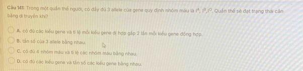 Cầu 141: Trong một quần thể người, có đầy đủ 3 allele của gene quy đình nhóm máu là I^, 1ª,Iº. Quần thể sẽ đạt trạng thái cần
bàng di truyền khi?
A. có đù các kiểu gene và tí lệ mỗi kiểu gene di hợp gấp 2 lần mỗi kiểu gene đồng hợp.
B. tần số của 3 allele bằng nhau.
C. có đù 4 nhóm máu và tì lệ các nhóm máu bằng nhau.
D. có đủ các kiểu gene và tần số các kiểu gene bằng nhau.