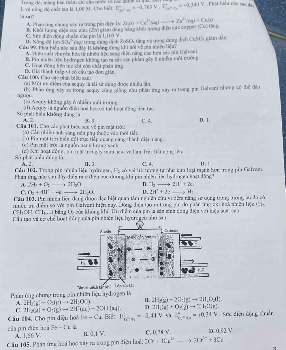 Trong đó, mảng bản thầm chỉ cho nước và các anion đi quả. Biệ
L và nồng độ chất tan là 1,00 M. Cho biết: E_Zn^(3+)/Zn^circ =-0,763V,E_Cu^(3+)/Cu^circ =+0,340V. Phát biểu nào sau đây
là sai?
A. Phản ứng chung xảy ra trong pin điện là:
B. Khối lượng điện cực zine (Zn) giảm đủng bằng khối lượng điện cực copper (Cu) tăng. Zn(s)+Cu^(2+)(aq)to Zn^(2+)(aq)+Cu(s).
C. Sực điện động chuẩn của pín là 1,103 V.
D. Nồng độ ion SO_4^((2-)(aq) trong dung dịch ZnSO₄ tăng và trong dung dịch CuSO₄ giảm dần.
Cầu 99. Phát biểu nào sau đây là không đúng khỉ nói về pin nhiên liệu?
A. Hiệu suất chuyển hóa tử nhiên liệu sang điện năng cao hơn các pin Galvani.
B. Pin nhiên liệu hydrogen không tạo ra các sản phẩm gây ô nhiễm môi trường.
C. Hoạt động liện tục khi còn chất phản ứng.
D. Giá thành thấp vì có cấu tạo đơn giản.
Câu 100. Cho các phát biểu sau:
(a) Một ưu điểm của acquy là tái sử dụng được nhiều lần.
(b) Phản ứng xảy ra trong acquy cũng giống như phản ứng xảy ra trong pin Galvani nhưng có thể đảo
ngược.
(c) Acquy không gây ô nhiễm môi trường.
(d) Acquy là nguồn điện hoá học có thể hoạt động liên tục.
ố phát biểu không đúng là
A. 2. B. 3. C. 4. D. 1.
Câu 101. Cho các phát biểu sau về pin mặt trời:
(a) Cần nhiều ánh sáng nên phụ thuộc vào thời tiết.
(b) Pin mặt trời biến đồi trực tiếp quang năng thành điện năng.
(c) Pin mặt trời là nguồn năng lượng xanh.
(d) Khi hoạt động, pin mặt trời gây mưa acid và làm Trái Đất nóng lên.
Số phát biểu đúng là
A. 2. B. 3. C. 4. D. 1.
Câu 102. Trong pin nhiên liệu hydrogen, H_2) có vai trò tương tự như kim loại mạnh hơn trong pin Galvani.
Phản ứng nào sau đây diễn ra ở điện cực dương khi pin nhiên liệu hydrogen hoạt động?
A. 2H_2+O_2 to 2H_2O. B. H_2 to 2H^++2e.
C. O_2+4H^++4e _  2H_2O. D. 2H^++2e . H_2.
Câu 103. Pin nhiên liệu đang được đặc biệt quan tâm nghiên cứu vì tiềm năng sử dụng trong tương lai do có
nhiều ưu điểm so với pin Galvani hiện nay. Dòng điện tạo ra trong pin do phản ứng oxi hoá nhiên liệu (H_2,
CH_3OH,CH_4,...) bằng O_2 của không khí. Ưu điểm của pin là sản sinh dòng điện với hiệu suất cao.
Cầu tạo và cơ chế hoạt động của pin nhiên liệu hydrogen như sau:
Phản ứng chung trong pin nhiên liệu hydrogen là
A. 2H_2(g)+O_2(g)to 2H_2O(l).
B. 2H_2(g)+2O_2(g)to 2H_2O_2(l).
C. 2H_2(g)+O_2(g)to 2H^+(aq)+2OH^-(aq). D. 2H_2(g)+O_2(g)to 2H_2O(g).
Câu 104. Cho pin điện hoá Fe - Cu. Biết: E_Fe^(2+)/Fe^circ =-0,44V và E_cu^(2+)/Cu^circ =+0,34V.  Sức điện động chuẩn
của pin điện hoá Fe - Cu là
A. 1,66 V. B. 0,1 V. C. 0,78 V. D. 0,92 V.
Câu 105. Phản ứng hoá học xảy ra trong pin điện hoá: 2Cr+3Cu^(2+)to 2Cr^(3+)+3Cu
。