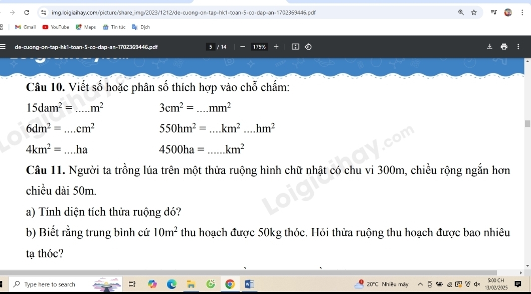 Gmail YouTube Maps Tin tức Dịch 
de-cuong-on-tap-hk1-toan-5-co-dap-an-1702369446.pdf 5 / 14 175% 
Câu 10. Viết số hoặc phân số thích hợp vào chỗ chấm:
15dam^2= m^2
3cm^2=...mm^2
6dm^2=...cm^2
550hm^2=...km^2....hm^2
4km^2=...ha
4500ha=...km^2
Câu 11. Người ta trồng lúa trên một thửa ruộng hình chữ nhật có chu vi 300m, chiều rộng ngắn hơn 
chiều dài 50m. 
a) Tính diện tích thửa ruộng đó? 
b) Biết rằng trung bình cứ 10m^2 thu hoạch được 50kg thóc. Hỏi thửa ruộng thu hoạch được bao nhiêu 
tạ thóc? 
Type here to search 20°C Nhiều mây 5:00 CH 
13/02/2025