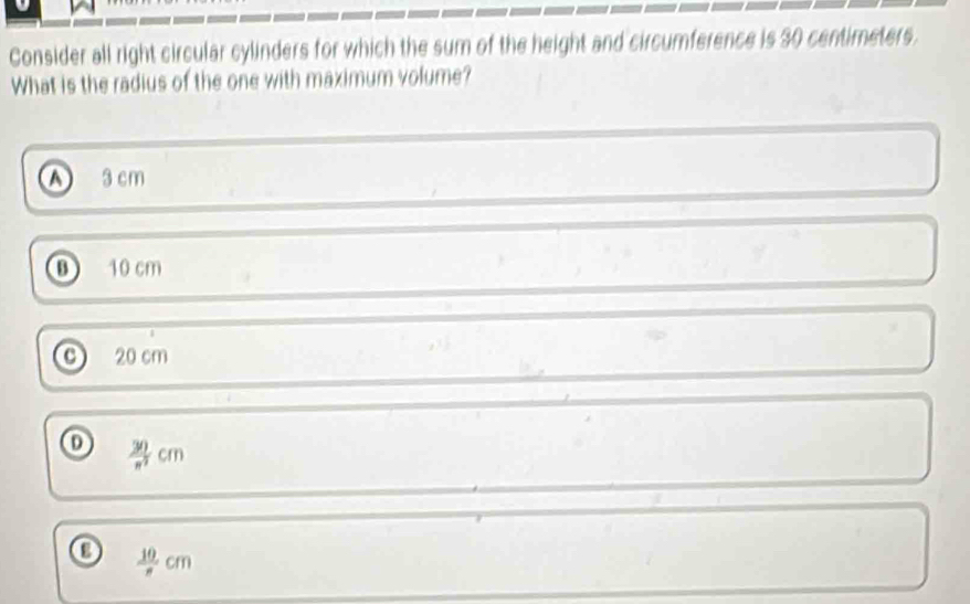 Consider all right circular cylinders for which the sum of the height and circumference is 30 centimeters.
What is the radius of the one with maximum volume?
A 3 cm
B 10 cm
C) 20 cm
o  30/n^2 cm
 10/n cm