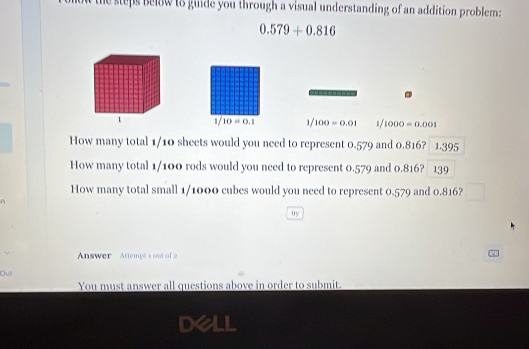 the steps below to guide you through a visual understanding of an addition problem:
0.579+0.816
=----=====
1/10=0.1
1/100=0.01 1/1000=0.001
How many total 1/10 sheets would you need to represent 0.579 and 0.816? 1 1.395
How many total 1/100 rods would you need to represent 0.579 and 0.816? 139
How many total small 1/1000 cubes would you need to represent 0.579 and 0.816? 
try 
Answer Attempt 1out of 2 
Oul 
You must answer all questions above in order to submit. 
Dell