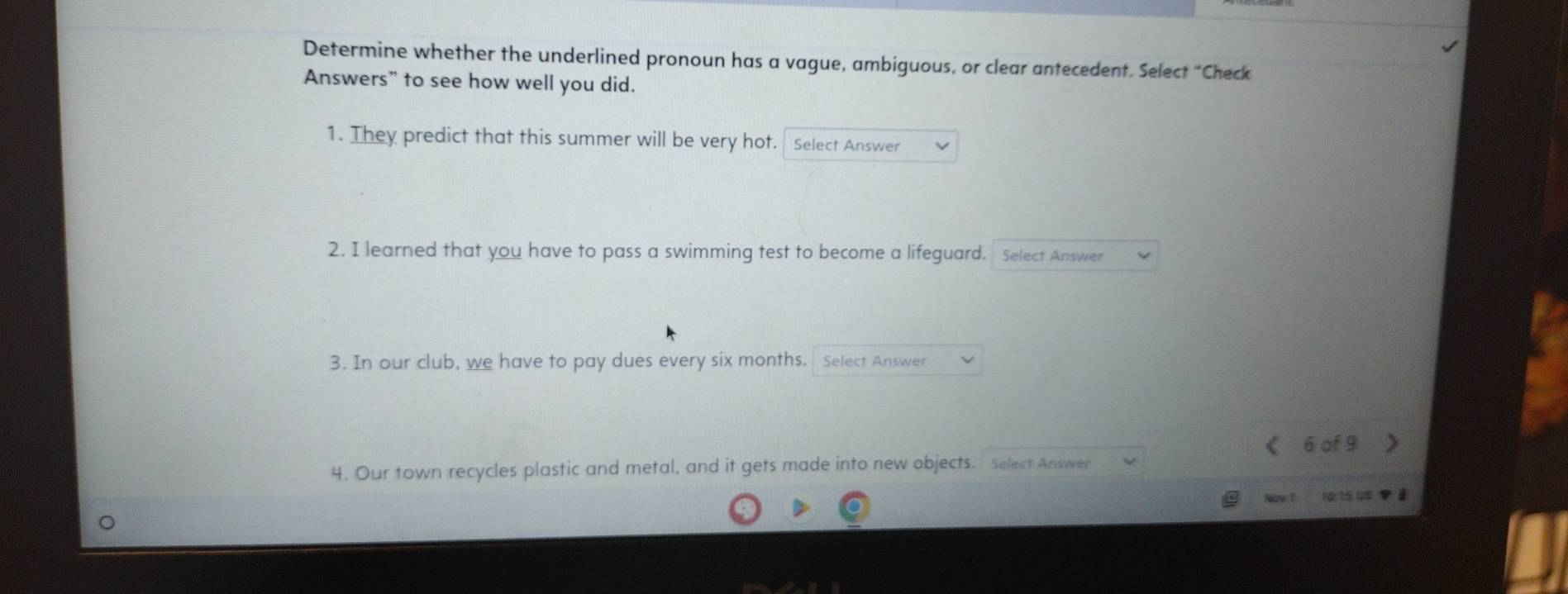 Determine whether the underlined pronoun has a vague, ambiguous, or clear antecedent. Select “Check 
Answers” to see how well you did. 
1. They predict that this summer will be very hot. Select Answer 
2. I learned that you have to pass a swimming test to become a lifeguard. Select Answer 
3. In our club, we have to pay dues every six months. Select Answer 
< <tex>6 of 9
4. Our town recycles plastic and metal, and it gets made into new objects. Select Answer 
Nay 10:15 US