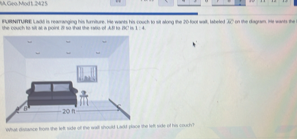 IA.Geo.Mod1.2425 
10 1 2 13 
11 
FURNITURE Ladd is rearranging his furniture. He wants his couch to sit along the 20-foot wall, labeled overline AC on the diagram. He wants the 
the couch to sit at a point B so that the ratio of AB to BC is 1:4
What distance from the left side of the wall should Ladd place the left side of his couch?