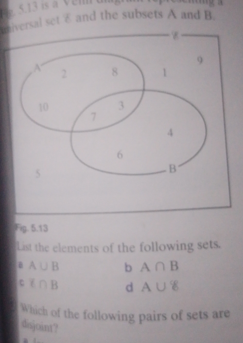 universal set £ and the subsets A and B.
Fig. 5.13
List the elements of the following sets.
B A∪ B
b A∩ B
C i∩ B
d A∪ 8
Which of the following pairs of sets are
disjoint?