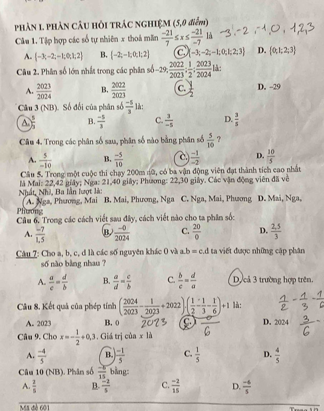 PHÀN I. PHÀN CÂU HỏI TRÁC NGHIỆM (5,0 điểm)
Câu 1. Tập hợp các số tự nhiên x thoả mãn  (-21)/7 ≤ x≤  (-21)/-7  là
A.  -3;-2;-1;0;1;2 B.  -2;-1;0;1;2 c.  -3;-2;-1;0;1;2;3 D.  0;1;2;3
Câu 2. Phân số lớn nhất trong các phân số -29; 2022/2023 ; 1/2 ; 2023/2024  là:
A.  2023/2024  B.  2022/2023  C.  y/2  D. -29
Câu 3 (NB). Số đối của phân số  (-5)/3  là:
A.  5/3  B.  (-5)/3  C.  3/-5  D.  3/5 
Câu 4. Trong các phân số sau, phân số nào bằng phân số  5/10  ?
A.  5/-10  B.  (-5)/10   (-1)/-2   10/5 
C.
D.
Câu 5. Trong một cuộc thi chạy 200m nữ, có ba vận động viên đạt thành tích cao nhất
là Mai: 22,42 giây; Nga: 21,40 giây; Phương: 22,30 giây. Các vận động viên đã về
Nhất, Nhì, Ba lần lượt là: D. Mai, Nga,
A. Nga, Phương, Mai B. Mai, Phương, Nga C. Nga, Mai, Phương
Phương
Câu 6. Trong các cách viết sau đây, cách viết nào cho ta phân số:
A.  (-7)/1,5   (-0)/2024  C.  20/0  D.  (2,5)/3 
B
Câu 7: Cho a, b, c, d là các số nguyên khác 0 và a.b=c.d ta viết được những cặp phân
số nào bằng nhau ?
A.  a/c = d/b  B.  a/d = c/b  C.  b/c = d/a  D cả 3 trường hợp trên.
Câu 8. Kết quả của phép tính ( 2024/2023 - 1/2023 +2022)· ( 1/2 - 1/3 - 1/6 )+1 là:
A. 2023 B. 0 C D. 2024
Câu 9. Cho x=- 1/2 +0,3. Giá trị của x là
A.  (-4)/5   (-1)/5   1/5  D.  4/5 
B.
C.
Câu 10 (NB). Phân số  (-6)/15  bằng:
A.  2/5   (-2)/5  C.  (-2)/15  D.  (-6)/5 
B.
Ma đề 601