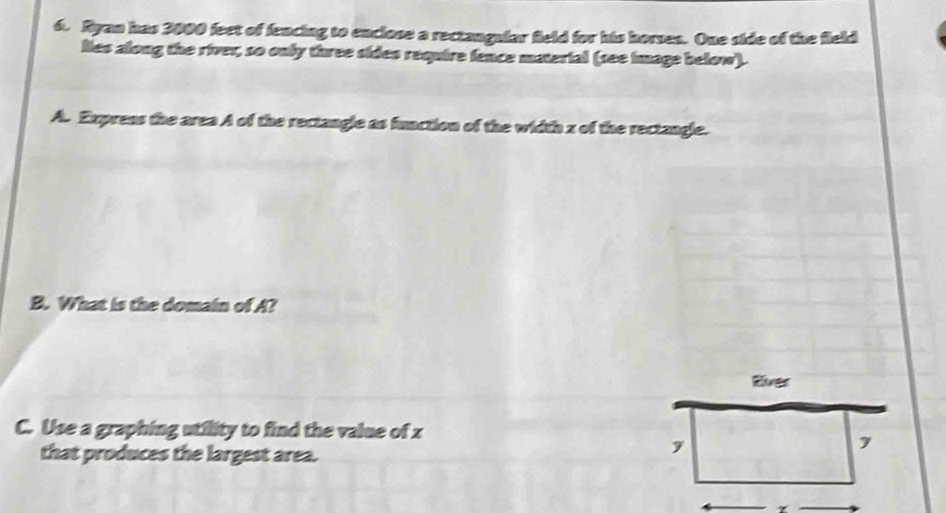 Ryan has 3000 feet of fencing to enclose a rectangular field for his horses. One side of the field 
lies along the river, so only three sides require fence material (see image below). 
A. Exprens the area A of the rectangle as function of the width z of the rectangle. 
B. What is the domain of A? 
River 
C. Use a graphing utility to find the value of z
that produces the largest area.