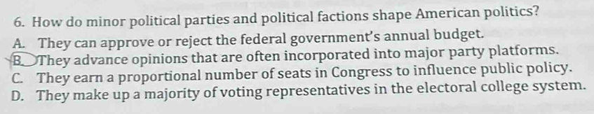 How do minor political parties and political factions shape American politics?
A. They can approve or reject the federal government’s annual budget.
B They advance opinions that are often incorporated into major party platforms.
C. They earn a proportional number of seats in Congress to influence public policy.
D. They make up a majority of voting representatives in the electoral college system.