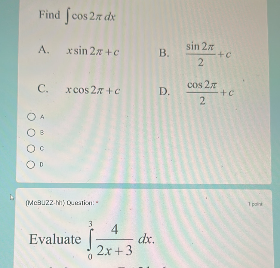 Find ∈t cos 2π dx
A. xsin 2π +c B.  sin 2π /2 +c
C. xcos 2π +c D.  cos 2π /2 +c
A
B
C
D
(McBUZZ-hh) Question: * 1 point
Evaluate ∈tlimits _0^(3frac 4)2x+3dx.