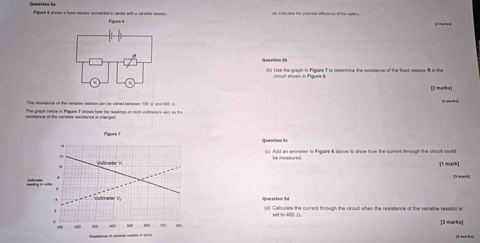 Question Sa 
Figure 6 shows a fixed resistor connected in series with a variable resistor. (a) Calculate the potential difference of the battery 
[2 marks] 
Question 5b 
(b) Use the graph in Figure 7 to determine the resistance of the fixed resistor R in the 
circuit shown in Figure 6. 
[2 marks] 
The resistance of the variable resistor can be varied between 100 Ω and 800 Ω [2 marks] 
The graph below in Figure 7 shows how the readings on both voltmeters vary as the 
resistance of the variable resistance is changed. 
Figure 7 
Question 5c 
14 
(c) Add an ammeter to Figure 6 above to show how the current through the circuit could 
12 
be measured.
10 Voltmeter V. 
[1 mark] 
(1 mark) 
reading in volts Voltmeter 
4 Voltmeter V_1 Question 5d 
(d) Calculate the current through the circuit when the resistance of the variable resistor is 
2 set to 400 Ω. 
。
100 200 300 400 600 600 700 800 [3 marks] 
Resistance of variable resistor in ohms [3 marks|