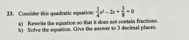 Consider this quadratic equation:  1/4 x^2-2x+ 3/8 =0
a) Rewrite the equation so that it does not contain fractions. 
b) Solve the equation. Give the answer to 3 decimal places.