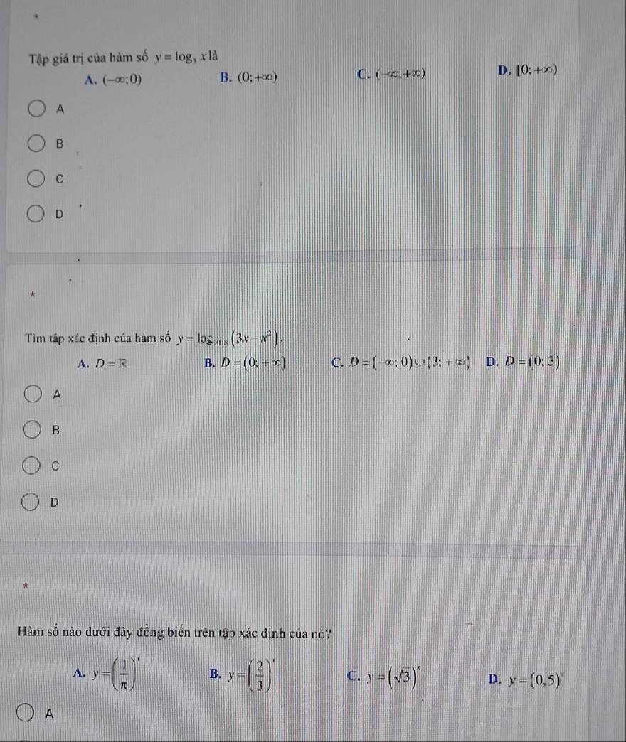 Tập giá trị của hàm số y=log _3xla
A. (-∈fty ;0) B. (0;+∈fty ) C. (-∈fty ;+∈fty ) D. [0;+∈fty )
A
B
C
D
Tìm tập xác định của hàm số y=log _2018(3x-x^2)
A. D=R B. D=(0,+∈fty ) C. D=(-∈fty ;0)∪ (3;+∈fty ) D. D=(0;3)
A
B
C
D
*
Hàm số nào dưới đây đồng biến trên tập xác định của nó?
A. y=( 1/π  )^x B. y=( 2/3 )^x C. y=(sqrt(3))^x D. y=(0,5)^x
A