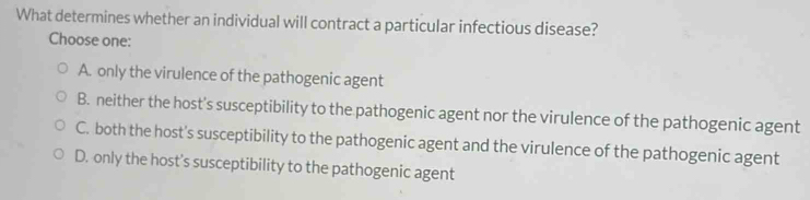 What determines whether an individual will contract a particular infectious disease?
Choose one:
A. only the virulence of the pathogenic agent
B. neither the host's susceptibility to the pathogenic agent nor the virulence of the pathogenic agent
C. both the host's susceptibility to the pathogenic agent and the virulence of the pathogenic agent
D. only the host’s susceptibility to the pathogenic agent