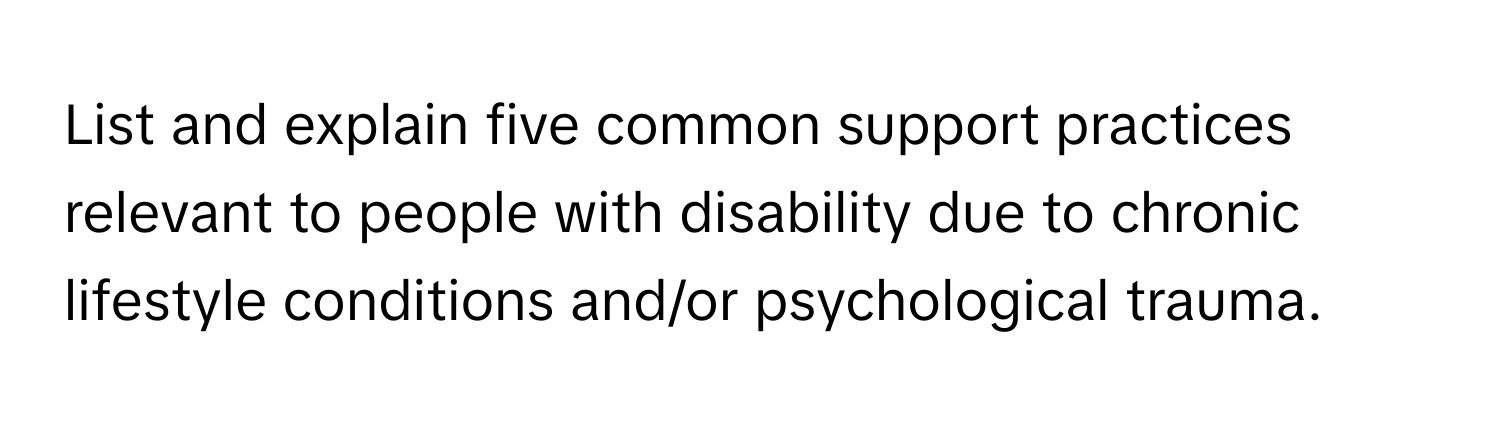 List and explain five common support practices relevant to people with disability due to chronic lifestyle conditions and/or psychological trauma.