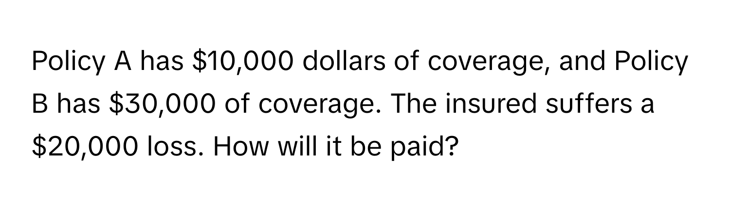 Policy A has $10,000 dollars of coverage, and Policy B has $30,000 of coverage. The insured suffers a $20,000 loss. How will it be paid?