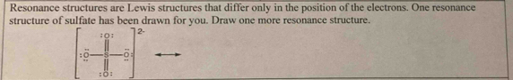 Resonance structures are Lewis structures that differ only in the position of the electrons. One resonance 
structure of sulfate has been drawn for you. Draw one more resonance structure. 
: () : 2- 
:□