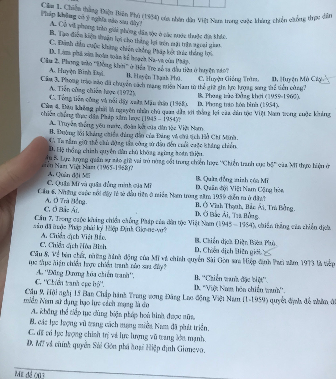 Chiến thắng Điện Biên Phủ (1954) của nhân dân Việt Nam trong cuộc kháng chiến chống thực dân
Pháp không có ý nghĩa nào sau đây?
A. Cổ vũ phong trào giải phóng dân tộc ở các nước thuộc địa khác.
B. Tạo điều kiện thuận lợi cho thắng lợi trên mặt trận ngoại giao.
C. Đánh dấu cuộc kháng chiến chống Pháp kết thúc thắng lợi.
D. Làm phá sản hoàn toàn kế hoạch Na-va của Pháp.
Câu 2. Phong trào “Đồng khởi” ở Bến Tre nổ ra đầu tiên ở huyện nào?
A. Huyện Bình Đại. B. Huyện Thạnh Phú. C. Huyện Giồng Trôm. D. Huyện Mỏ Cày.
Câu 3. Phong trào nào đã chuyển cách mạng miền Nam từ thể giữ gìn lực lượng sang thế tiến công?
A. Tiến công chiến lược (1972).
B Phong trào Đồng khởi (1959-1960).
C. Tổng tiến công và nổi dậy xuân Mậu thân (1968). D. Phong trào hòa bình (1954).
Câu 4. Đâu không phải là nguyên nhân chủ quan dẫn tới thắng lợi của dân tộc Việt Nam trong cuộc kháng
chiến chống thực dân Pháp xâm lược (1945 - 1954)'
A. Truyền thống yêu nước, đoàn kết của dân tộc Việt Nam.
B. Đường lối kháng chiến đúng đắn của Đảng và chủ tịch Hồ Chí Minh.
C. Ta nắm giữ thể chủ động tấn công từ đầu đến cuối cuộc kháng chiến.
D. Hệ thống chính quyền dân chủ không ngừng hoàn thiện.
àu 5. Lực lượng quân sự nào giữ vai trò nòng cốt trong chiến lược “Chiến tranh cục bộ” của Mĩ thực hiện ở
Niền Nam Việt Nam (1965-1968)?
A. Quân đội Mĩ B. Quân đồng minh của Mĩ
C. Quân Mĩ và quân đồng minh của Mĩ D. Quân đội Việt Nam Cộng hòa
Câu 6. Những cuộc nổi dậy lẻ tẻ đầu tiên ở miền Nam trong năm 1959 diễn ra ở đâu?
A. Ở Trà Bồng. B. Ở Vĩnh Thạnh, Bắc Ái, Trà Bồng.
C. Ở Bắc Ái. D. Ở Bắc Ái, Trà Bồng.
Câu 7. Trong cuộc kháng chiến chống Pháp của dân tộc Việt Nam (1945 - 1954), chiến thắng của chiến dịch
nào đã buộc Pháp phải ký Hiệp Định Giơ-ne-vơ?
A. Chiến dịch Việt Bắc.  B. Chiến dịch Điện Biên Phủ.
C. Chiến dịch Hòa Bình.  D. Chiến dịch Biên giới.
Câu 8. Về bản chất, những hành động của Mĩ và chính quyền Sài Gòn sau Hiệp định Pari năm 1973 là tiếp
tục thực hiện chiến lược chiến tranh nào sau đây?
A. “Đông Dương hóa chiến tranh”. B. “Chiến tranh đặc biệt”.
C. “Chiến tranh cục bộ”. D. “Việt Nam hóa chiến tranh”.
Câu 9. Hội nghị 15 Ban Chấp hành Trung ương Đảng Lao động Việt Nam (1-1959) quyết định đề nhân đã
miền Nam sử dụng bạo lực cách mạng là do
A. không thể tiếp tục dùng biện pháp hoà bình được nữa.
B. các lực lượng vũ trang cách mạng miền Nam đã phát triển.
C. đã có lực lượng chính trị và lực lượng vũ trang lớn mạnh.
D. Mĩ và chính quyền Sài Gòn phá hoại Hiệp định Giơnevơ.
Mã đề 003