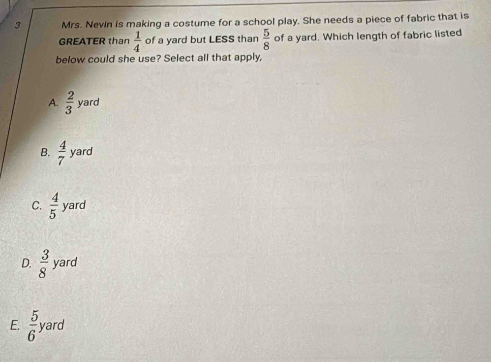 Mrs. Nevin is making a costume for a school play. She needs a piece of fabric that is
GREATER than  1/4  of a yard but LESS than  5/8  of a yard. Which length of fabric listed
below could she use? Select all that apply,
A.  2/3  yard
B.  4/7  yard
C.  4/5  yard
D.  3/8  yard
E.  5/6  yard