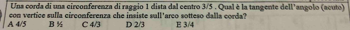 Una corda di una circonferenza di raggio 1 dista dal centro 3/5. Qual è la tangente dell’angolo (acuto)
con vertice sulla circonferenza che insiste sull’arco sotteso dalla corda?
A 4/5 B ½ C 4/3 D 2/3 E 3/4