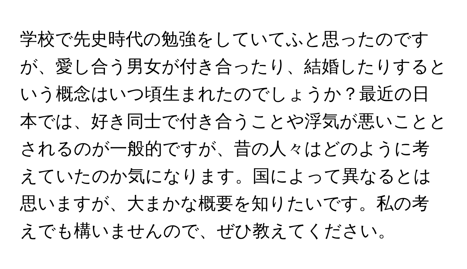 学校で先史時代の勉強をしていてふと思ったのですが、愛し合う男女が付き合ったり、結婚したりするという概念はいつ頃生まれたのでしょうか？最近の日本では、好き同士で付き合うことや浮気が悪いこととされるのが一般的ですが、昔の人々はどのように考えていたのか気になります。国によって異なるとは思いますが、大まかな概要を知りたいです。私の考えでも構いませんので、ぜひ教えてください。