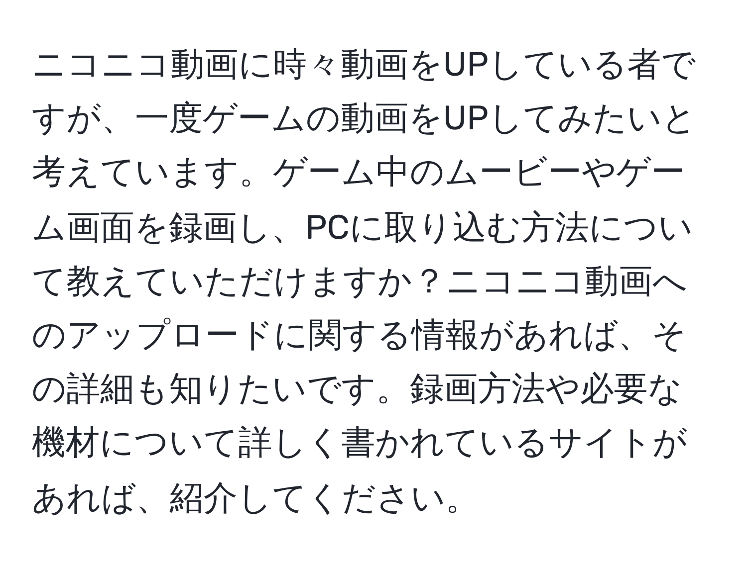 ニコニコ動画に時々動画をUPしている者ですが、一度ゲームの動画をUPしてみたいと考えています。ゲーム中のムービーやゲーム画面を録画し、PCに取り込む方法について教えていただけますか？ニコニコ動画へのアップロードに関する情報があれば、その詳細も知りたいです。録画方法や必要な機材について詳しく書かれているサイトがあれば、紹介してください。