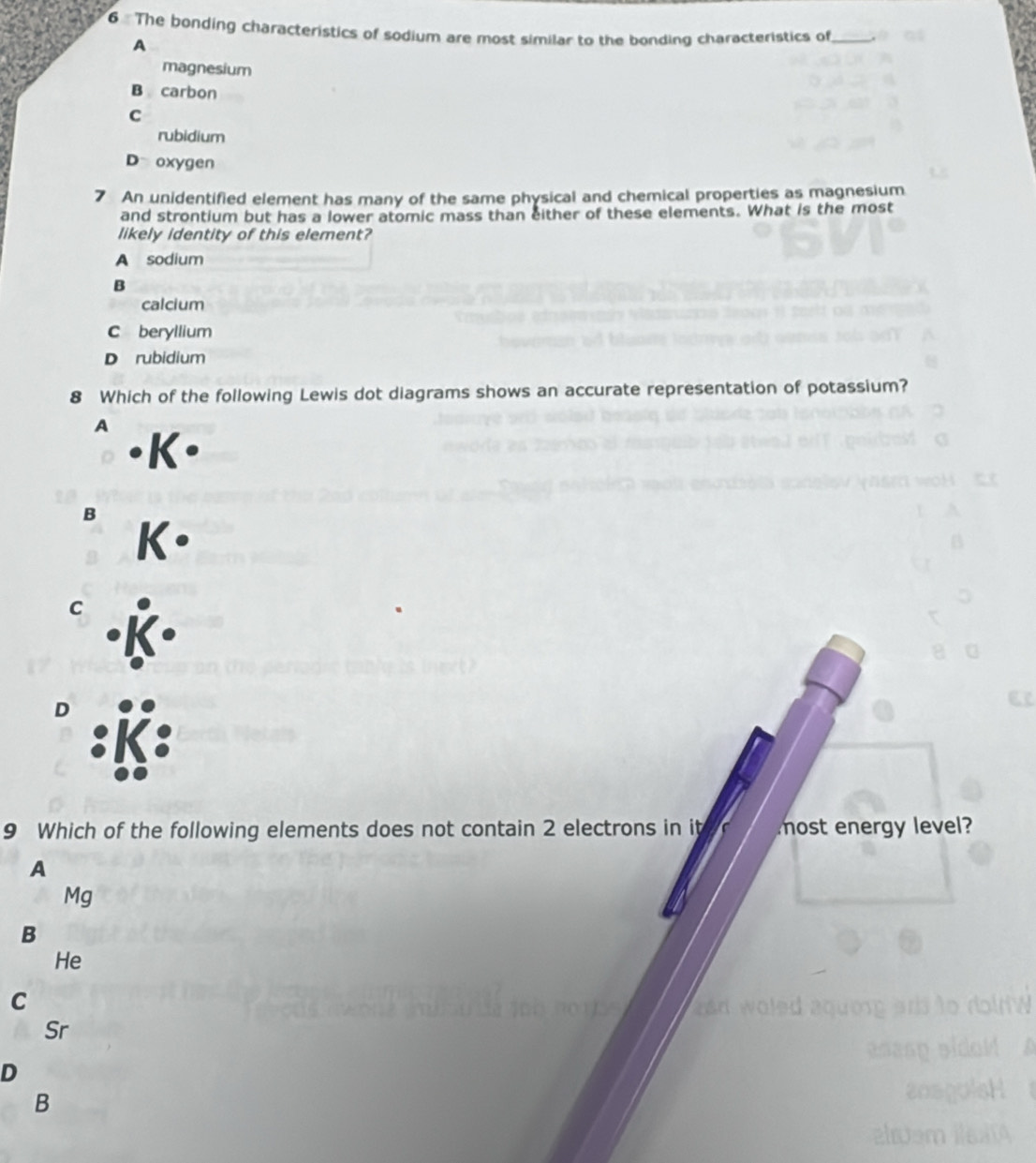 The bonding characteristics of sodium are most similar to the bonding characteristics of_
A
magnesium
B carbon
C
rubidium
D oxygen
7 An unidentified element has many of the same physical and chemical properties as magnesium
and strontium but has a lower atomic mass than either of these elements. What is the most
likely identity of this element?
A sodium
B
calcium
C beryllium
D rubidium
8 Which of the following Lewis dot diagrams shows an accurate representation of potassium?
A
B
C
D
9 Which of the following elements does not contain 2 electrons in it r most energy level?
A
Mg
B
He
C
Sr
D
B