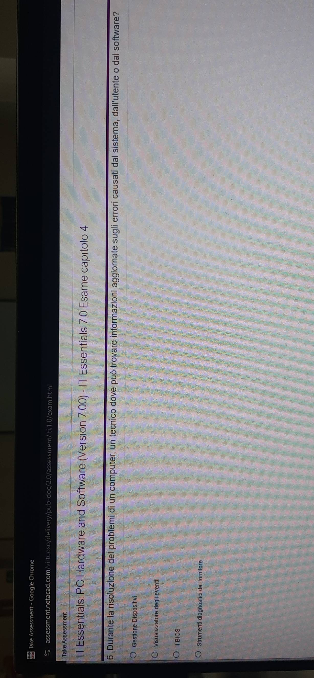 Take Assessment - Google Chrome 
assessment.netacad.com/virtuoso/delivery/pub-doc/2.0/assessment/Iti.1.0/exam.html 
Take Assessment 
IT Essentials: PC Hardware and Software (Version 7.00) - IT Essentials 7.0 Esame capitolo 4 
6 Durante la risoluzione dei problemi di un computer, un tecnico dove può trovare informazioni aggiornate sugli errori causati dal sistema, dall'utente o dal software? 
Gestione Dispositivi 
Visualizzatore degli eventi 
ⅡBIOS 
Strumenti diagnostici del fornitore