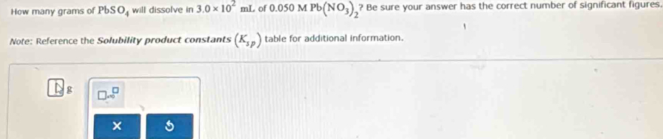 How many grams of PbSO_4 will dissolve in 3.0* 10^2 mL of 0.050 M Pb(NO_3)_2 ? Be sure your answer has the correct number of significant figures. 
Note: Reference the Solubility product constants (K_sp) table for additional information.
g
×