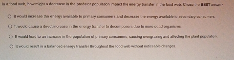 In a food web, how might a decrease in the predator population impact the energy transfer in the food web. Chose the BEST answer.
It would increase the energy available to primary consumers and decrease the energy available to secondary consumers
It would cause a direct increase in the energy transfer to decomposers due to more dead organisms
It would lead to an increase in the population of primary consumers, causing overgrazing and affecting the plant population.
It would result in a ballanced energy transfer throughout the food web without noticeable changes.