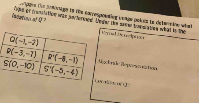 Dmpare the preimage to the corresponding image points to determine what
location of Q'' ?
type of translation was performed. Under the same translation what is the
Verbal Description:
Algebraic Representation:
Location of Q':