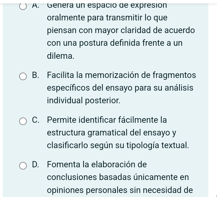 A. Genera un espació de expresión
oralmente para transmitir lo que
piensan con mayor claridad de acuerdo
con una postura definida frente a un
dilema.
B. Facilita la memorización de fragmentos
específicos del ensayo para su análisis
individual posterior.
C. Permite identificar fácilmente la
estructura gramatical del ensayo y
clasificarlo según su tipología textual.
D. Fomenta la elaboración de
conclusiones basadas únicamente en
opiniones personales sin necesidad de