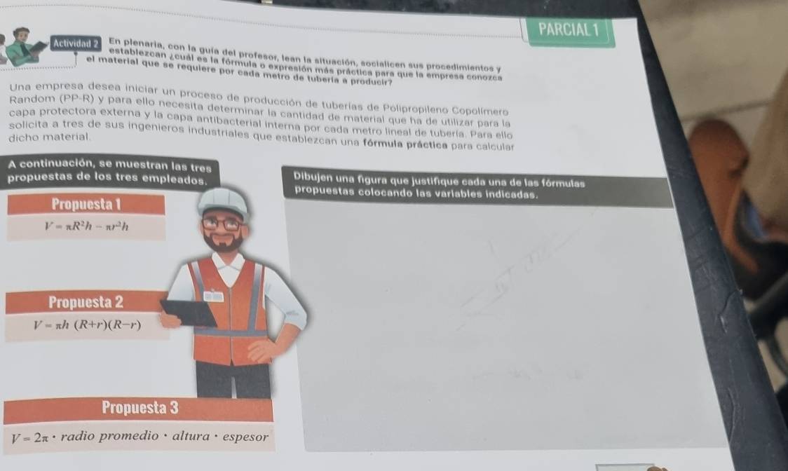 PARCIAL 1 
Actividad 2 En plenaria, con la guía del profesor, lean la situación, socialicen sus procedimientos y 
establezcan ¿cual es la fórmula o expresión más práctica para que la empresa conozca 
el material que se requiere por cada metro de tubería a producir? 
Una empresa desea iniciar un proceso de producción de tuberías de Polipropileno Copolímero 
Random (PP-R) y para ello necesita determinar la cantidad de material que ha de utilizar para la 
capa protectora externa y la capa antibacterial interna por cada metro lineal de tubería. Para ello 
solicita a tres de sus ingenieros industriales que establezcan una fórmula práctica para calcular 
dicho material. 
A continuación, se muestran las tres 
propuestas de los tres empleados. Dibujen una figura que justifique cada una de las fórmulas 
propuestas colocando las variables indicadas. 
Propuesta 1
V=π R^2h-π r^2h
Propuesta 2
V=π h(R+r)(R-r)
Propuesta 3
V=2π radio promedio · altura · espesor